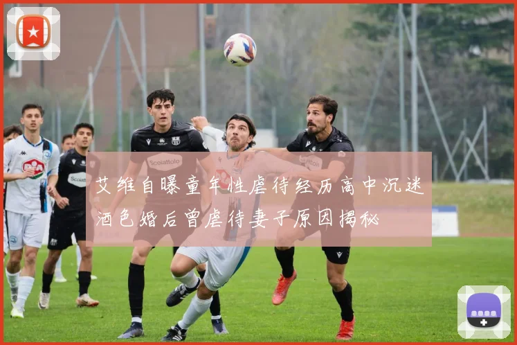 艾维自曝童年性虐待经历高中沉迷酒色婚后曾虐待妻子原因揭秘