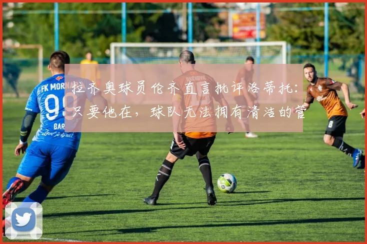 拉齐奥球员伦齐直言批评洛蒂托：只要他在，球队无法拥有清洁的管理体系