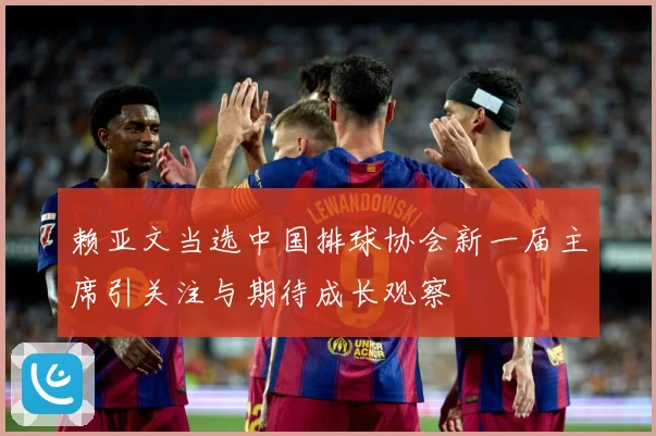 赖亚文当选中国排球协会新一届主席引关注与期待成长观察
