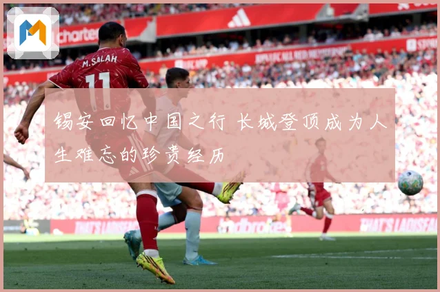 锡安回忆中国之行 长城登顶成为人生难忘的珍贵经历
