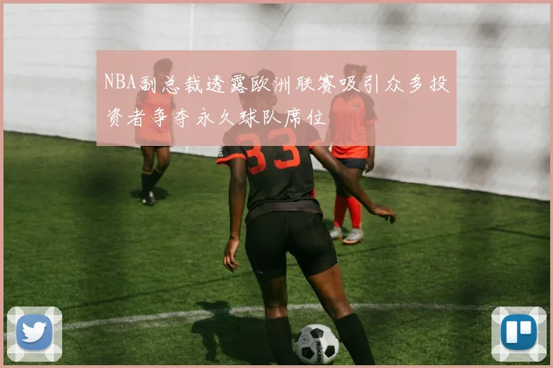 NBA副总裁透露欧洲联赛吸引众多投资者争夺永久球队席位
