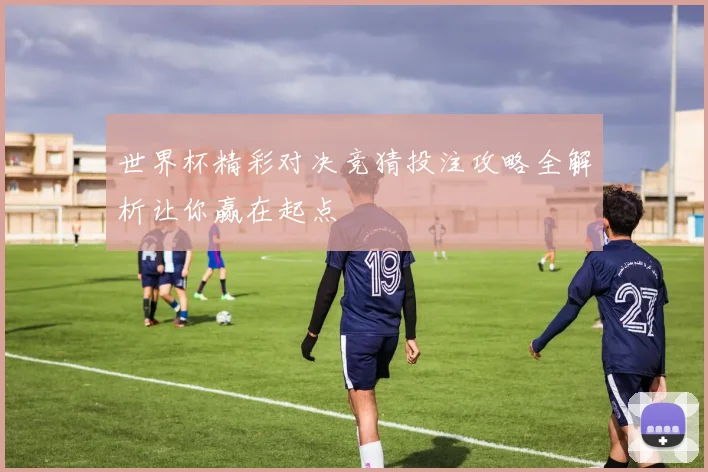 世界杯精彩对决竞猜投注攻略全解析让你赢在起点