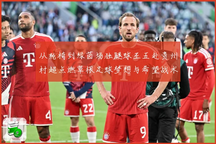 从轮椅到绿茵场独腿球王五赴贵州村超点燃草根足球梦想与希望战术观察