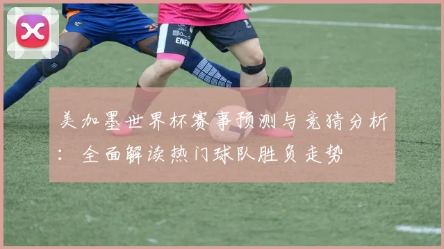 美加墨世界杯赛事预测与竞猜分析：全面解读热门球队胜负走势