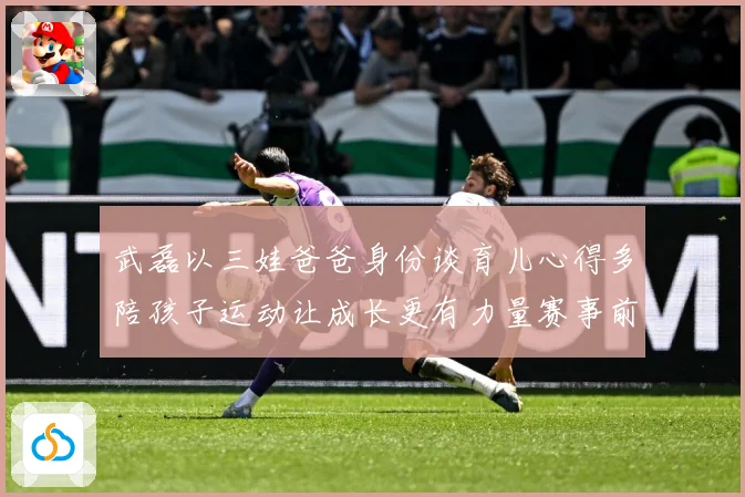 武磊以三娃爸爸身份谈育儿心得多陪孩子运动让成长更有力量赛事前瞻