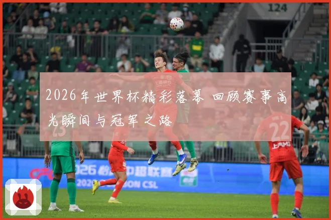 2026年世界杯精彩落幕 回顾赛事高光瞬间与冠军之路