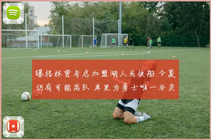 曝格林曾考虑加盟湖人或快船 今夏仍有可能离队 库里为勇士唯一非卖品