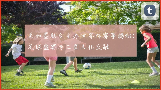 美加墨联合主办世界杯赛事揭秘：足球盛宴与三国文化交融