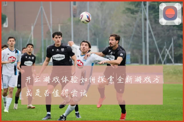 开云游戏体验如何探索全新游戏方式是否值得尝试