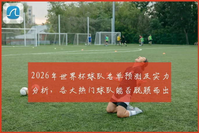 2026年世界杯球队名单预测及实力分析，各大热门球队能否脱颖而出
