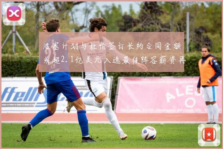 活塞计划与杜伦签订长约合同金额或超2.1亿美元入选最佳阵容薪资再增长