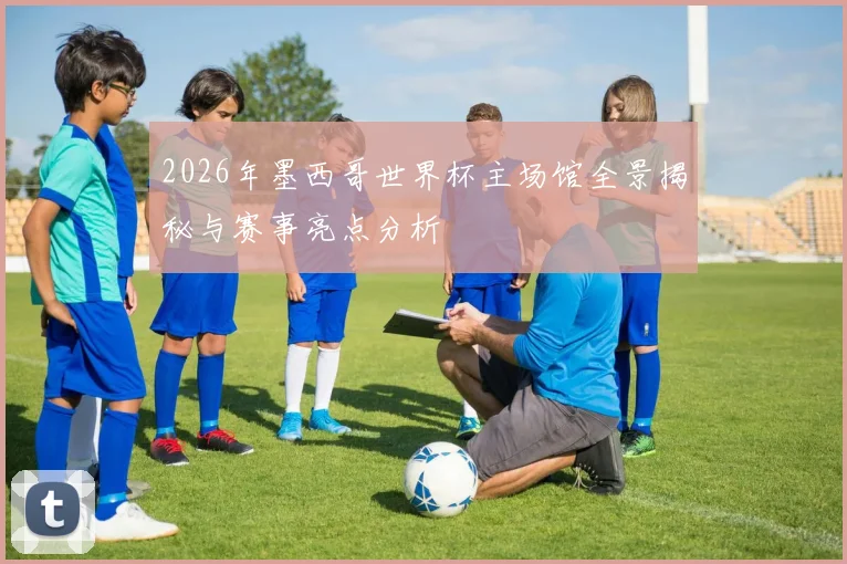 2026年墨西哥世界杯主场馆全景揭秘与赛事亮点分析