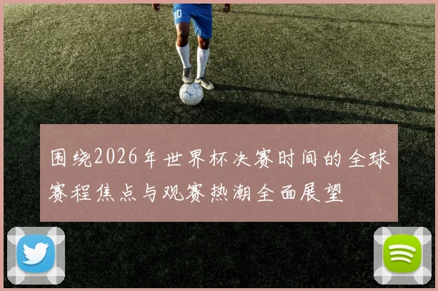 围绕2026年世界杯决赛时间的全球赛程焦点与观赛热潮全面展望