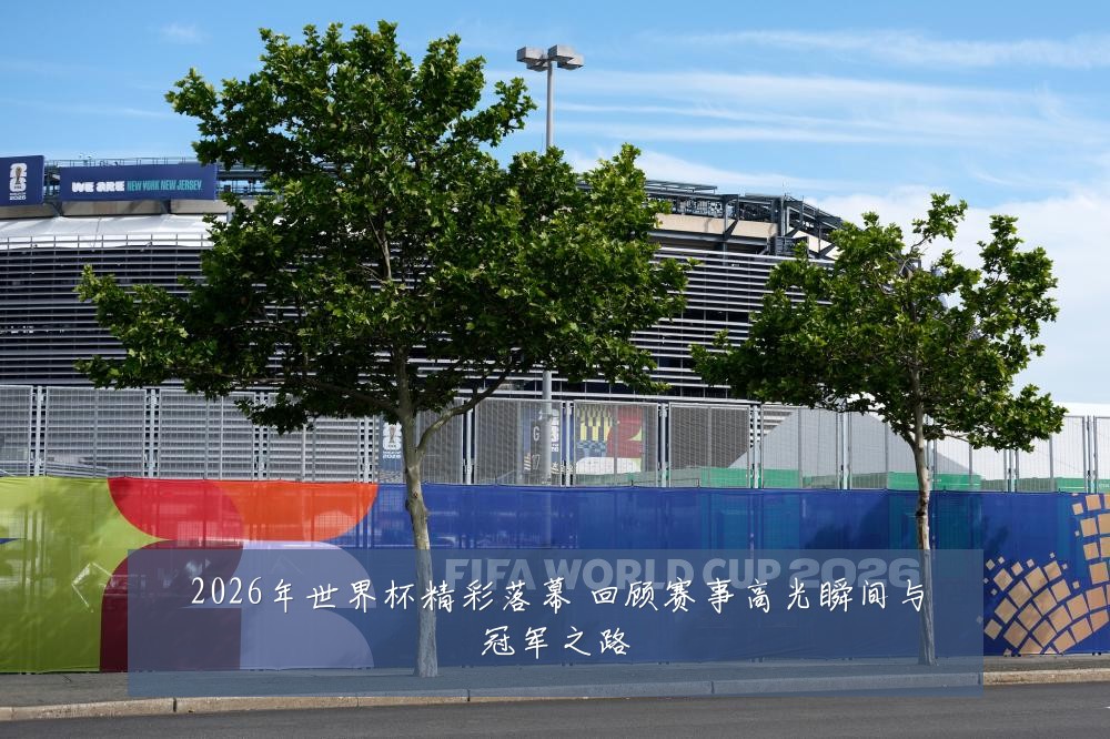 2026年世界杯精彩落幕 回顾赛事高光瞬间与冠军之路